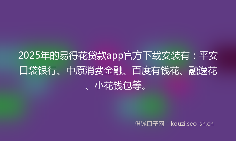 2025年的易得花贷款app官方下载安装有：平安口袋银行、中原消费金融、百度有钱花、融逸花、小花钱包等。