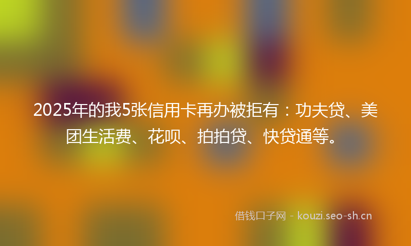 2025年的我5张信用卡再办被拒有：功夫贷、美团生活费、花呗、拍拍贷、快贷通等。