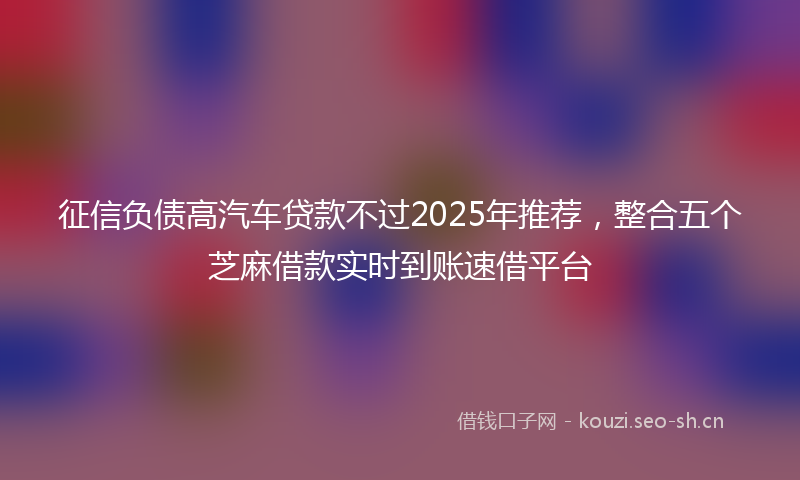 征信负债高汽车贷款不过2025年推荐,整合五个芝麻借款实时到账速借平台