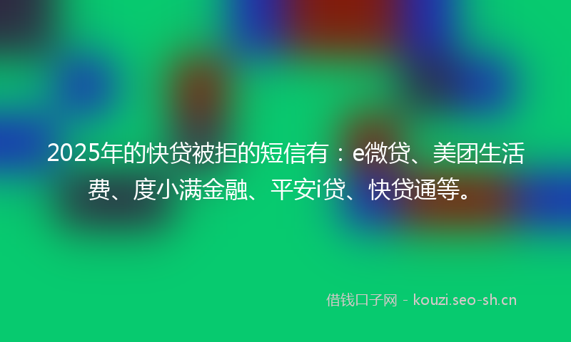 2025年的快贷被拒的短信有：e微贷、美团生活费、度小满金融、平安i贷、快贷通等。