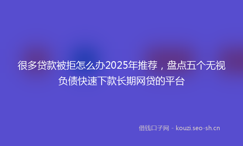 很多贷款被拒怎么办2025年推荐，盘点五个无视负债快速下款长期网贷的平台