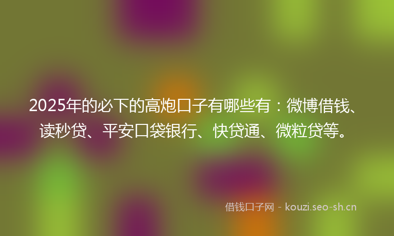 2025年的必下的高炮口子有哪些有：微博借钱、读秒贷、平安口袋银行、快贷通、微粒贷等。