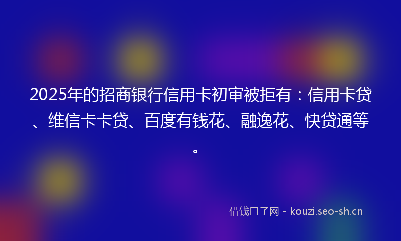 2025年的招商银行信用卡初审被拒有：信用卡贷、维信卡卡贷、百度有钱花、融逸花、快贷通等。