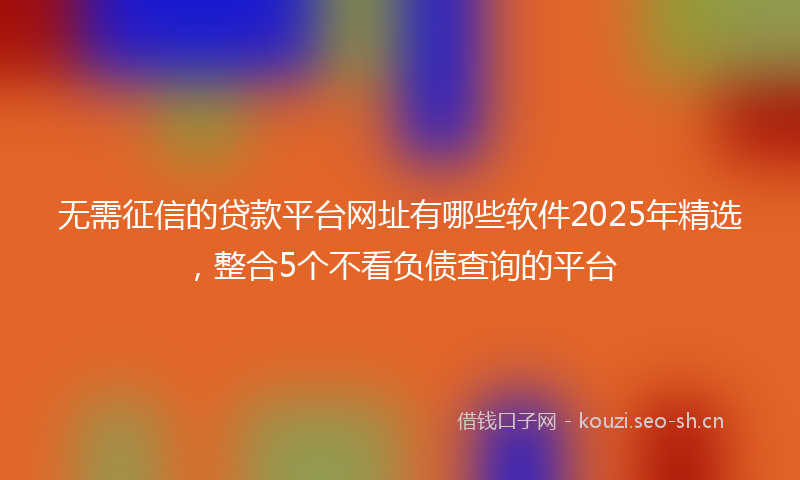 无需征信的贷款平台网址有哪些软件2025年精选，整合5个不看负债查询的平台