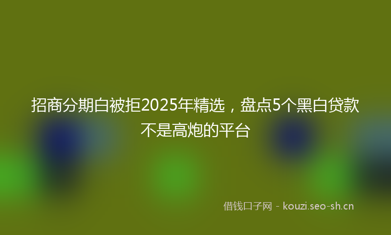 招商分期白被拒2025年精选,盘点5个黑白贷款不是高炮的平台