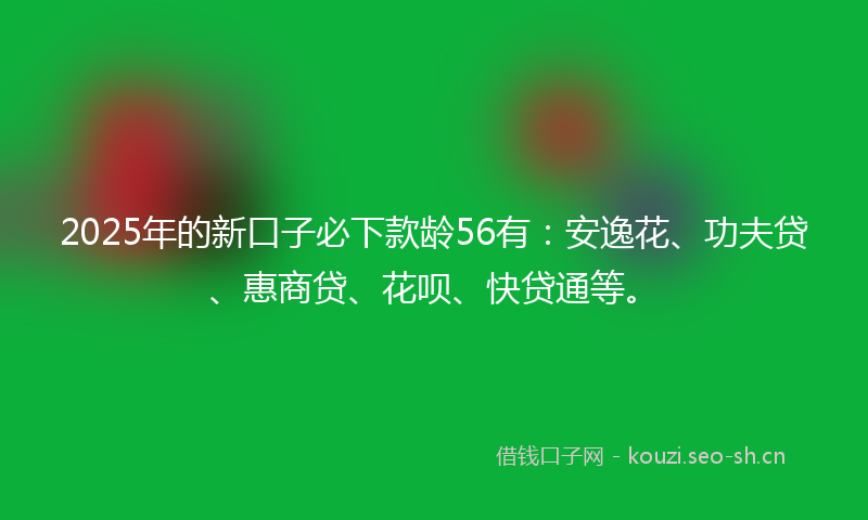 2025年的新口子必下款龄56有：安逸花、功夫贷、惠商贷、花呗、快贷通等。