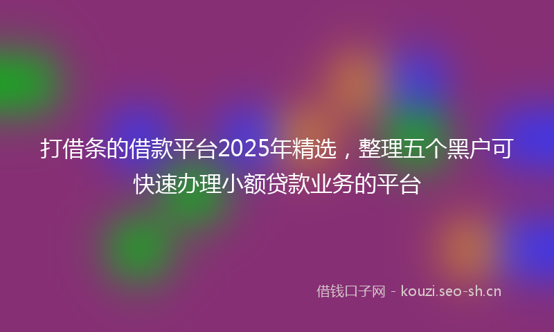 打借条的借款平台2025年精选，整理五个黑户可快速办理小额贷款业务的平台