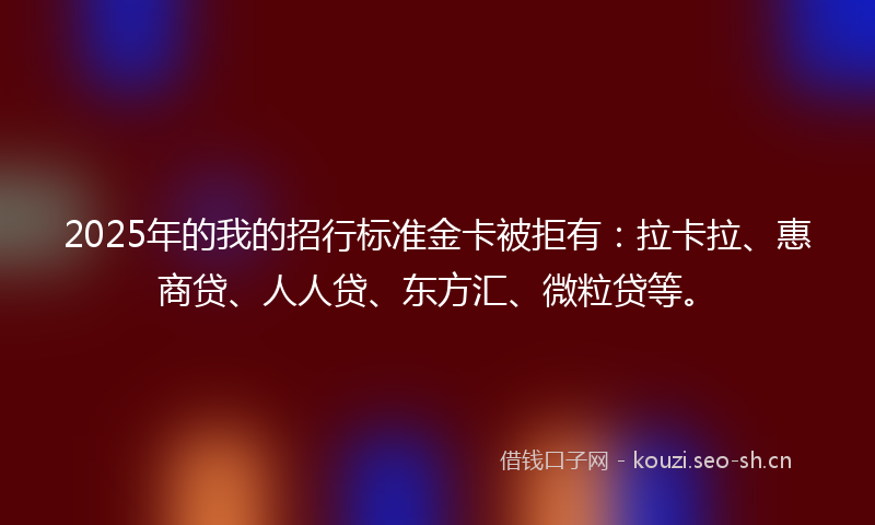 2025年的我的招行标准金卡被拒有：拉卡拉、惠商贷、人人贷、东方汇、微粒贷等。
