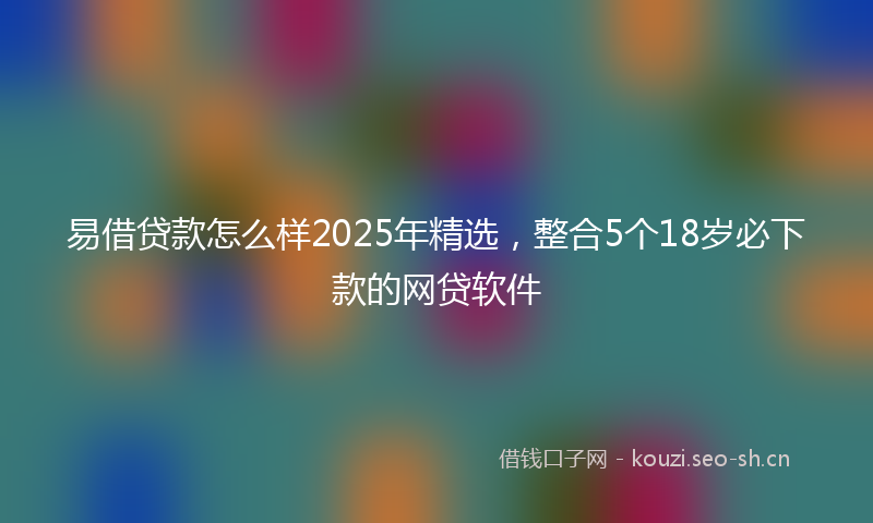易借贷款怎么样2025年精选，整合5个18岁必下款的网贷软件