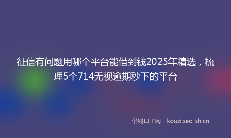 征信有问题用哪个平台能借到钱2025年精选，梳理5个714无视逾期秒下的平台