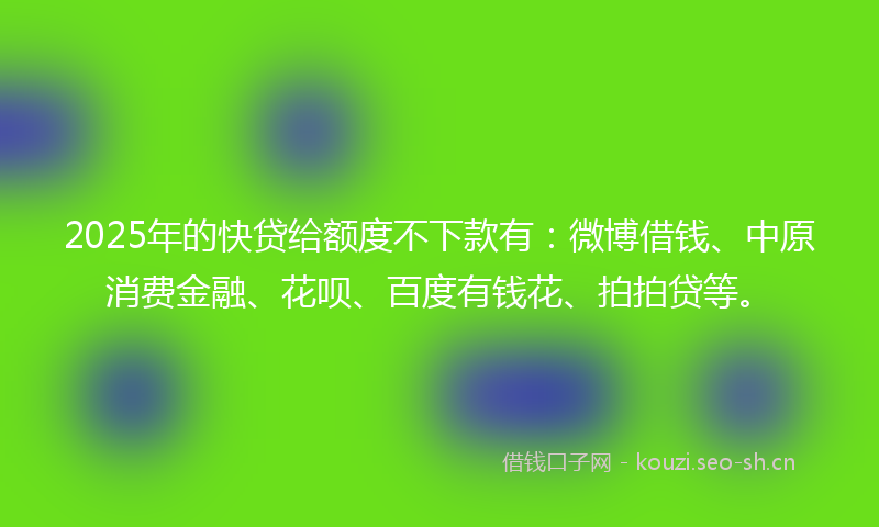 2025年的快贷给额度不下款有：微博借钱、中原消费金融、花呗、百度有钱花、拍拍贷等。