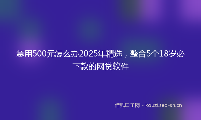 急用500元怎么办2025年精选，整合5个18岁必下款的网贷软件
