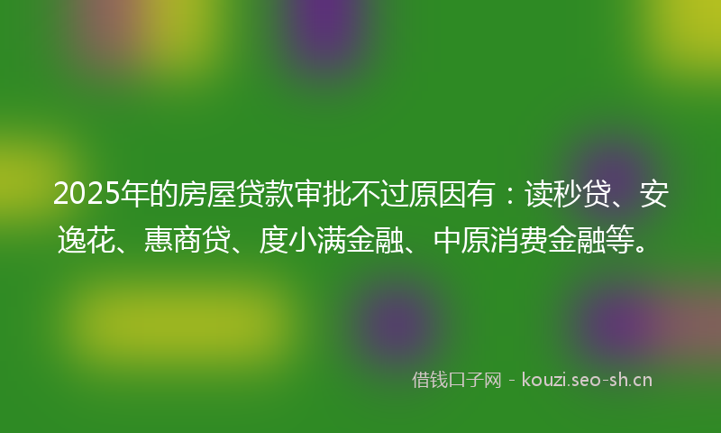2025年的房屋贷款审批不过原因有：读秒贷、安逸花、惠商贷、度小满金融、中原消费金融等。
