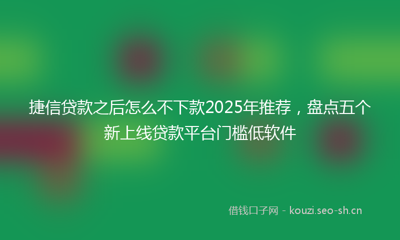 捷信贷款之后怎么不下款2025年推荐，盘点五个新上线贷款平台门槛低软件