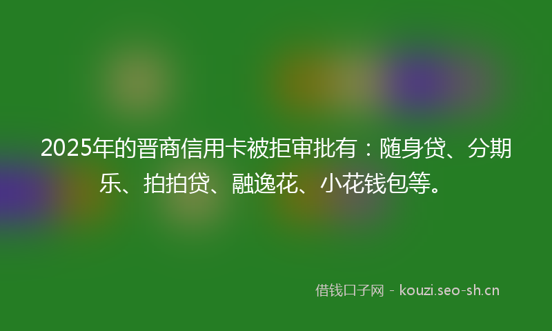 2025年的晋商信用卡被拒审批有：随身贷、分期乐、拍拍贷、融逸花、小花钱包等。