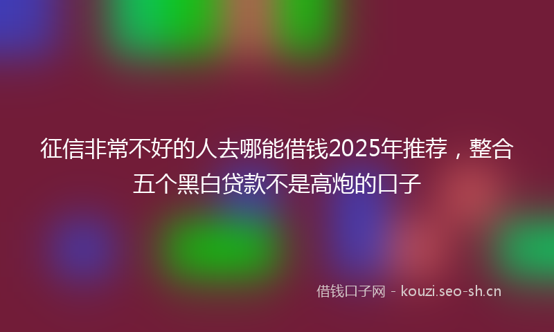 征信非常不好的人去哪能借钱2025年推荐，整合五个黑白贷款不是高炮的口子