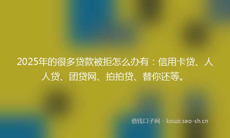 2025年的很多贷款被拒怎么办有：信用卡贷、人人贷、团贷网、拍拍贷、替你还等。