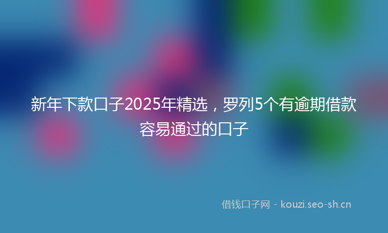 新年下款口子2025年精选，罗列5个有逾期借款容易通过的口子