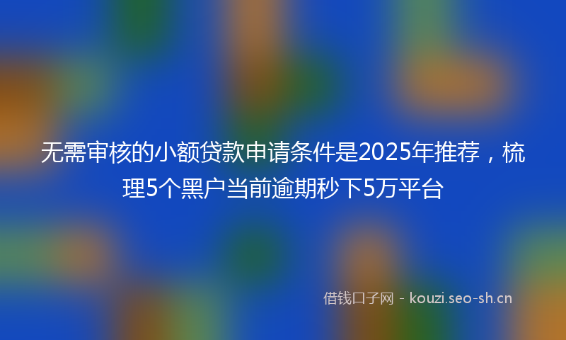 无需审核的小额贷款申请条件是2025年推荐，梳理5个黑户当前逾期秒下5万平台