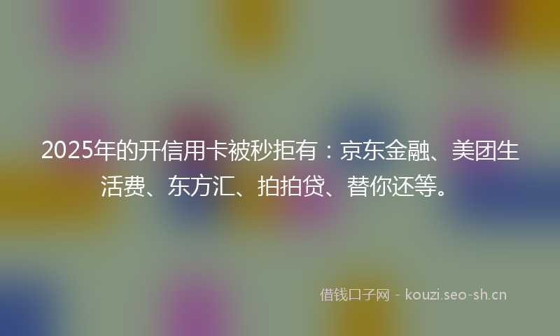 2025年的开信用卡被秒拒有：京东金融、美团生活费、东方汇、拍拍贷、替你还等。