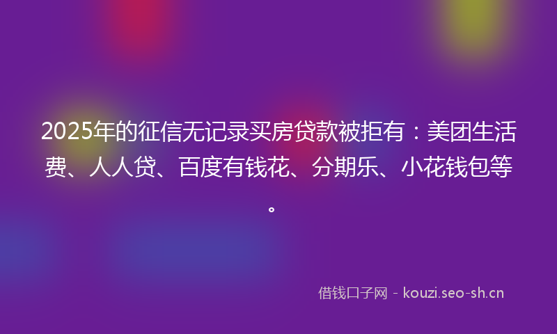 2025年的征信无记录买房贷款被拒有：美团生活费、人人贷、百度有钱花、分期乐、小花钱包等。