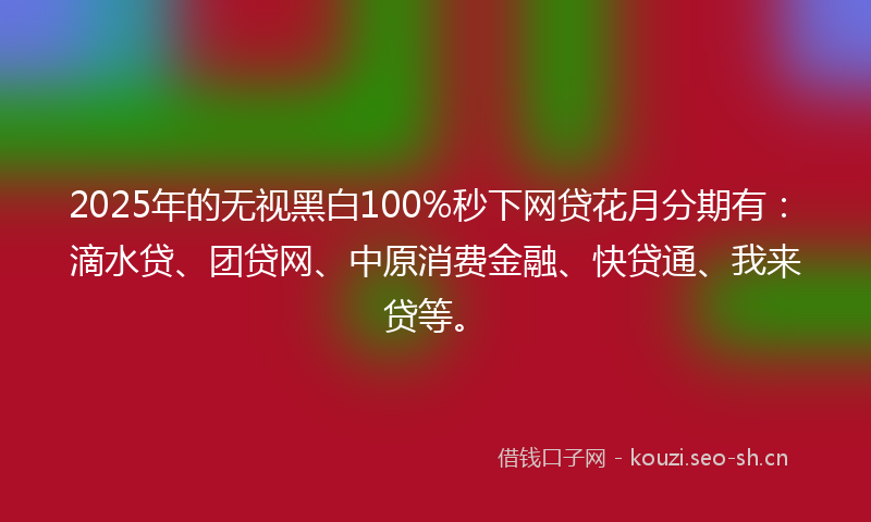2025年的无视黑白100%秒下网贷花月分期有：滴水贷、团贷网、中原消费金融、快贷通、我来贷等。
