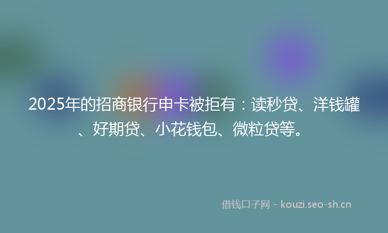 2025年的招商银行申卡被拒有：读秒贷、洋钱罐、好期贷、小花钱包、微粒贷等。