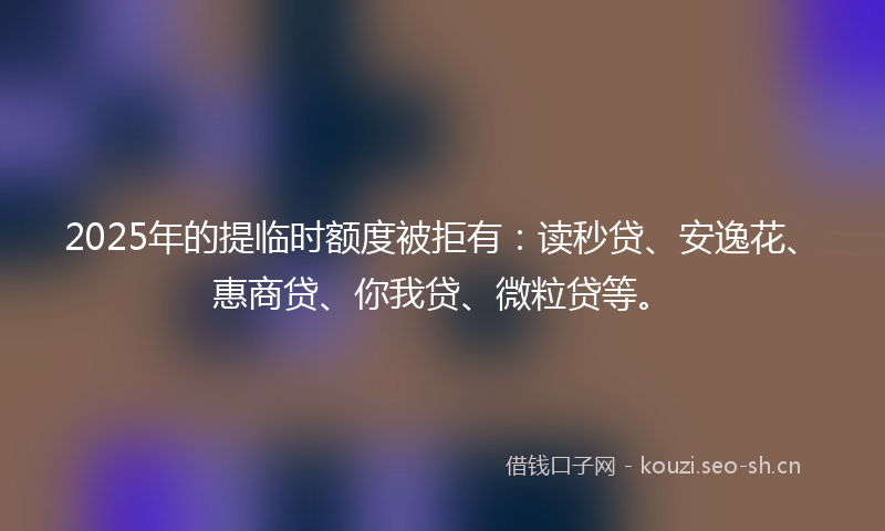 2025年的提临时额度被拒有：读秒贷、安逸花、惠商贷、你我贷、微粒贷等。