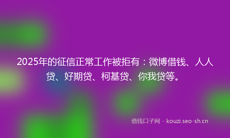 2025年的征信正常工作被拒有：微博借钱、人人贷、好期贷、柯基贷、你我贷等。