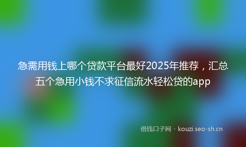 急需用钱上哪个贷款平台最好2025年推荐，汇总五个急用小钱不求征信流水轻松贷的app