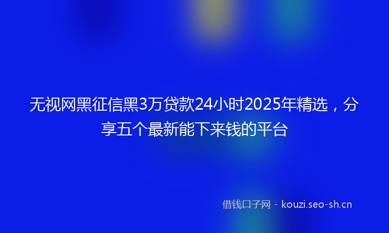 无视网黑征信黑3万贷款24小时2025年精选，分享五个最新能下来钱的平台