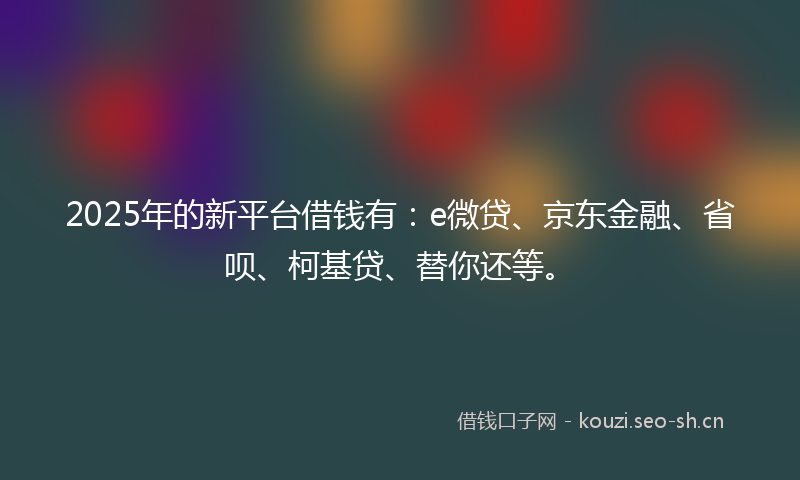 2025年的新平台借钱有：e微贷、京东金融、省呗、柯基贷、替你还等。