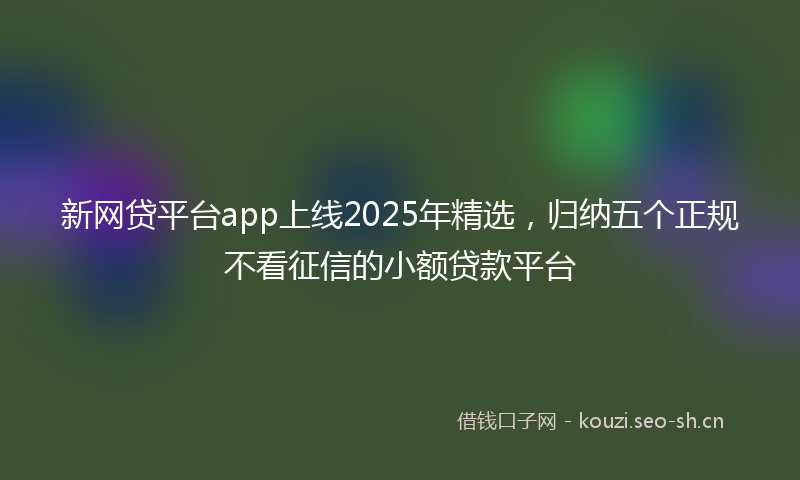 新网贷平台app上线2025年精选，归纳五个正规不看征信的小额贷款平台
