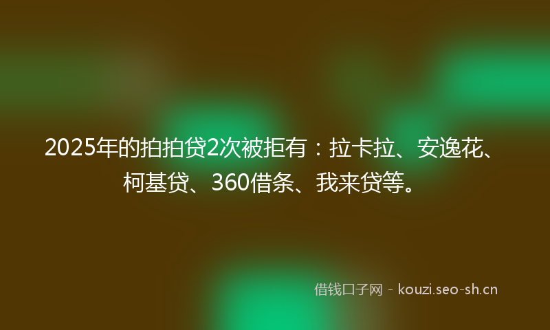 2025年的拍拍贷2次被拒有：拉卡拉、安逸花、柯基贷、360借条、我来贷等。
