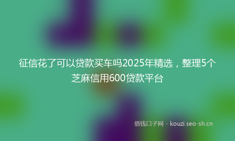 征信花了可以贷款买车吗2025年精选，整理5个芝麻信用600贷款平台