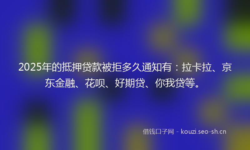 2025年的抵押贷款被拒多久通知有：拉卡拉、京东金融、花呗、好期贷、你我贷等。