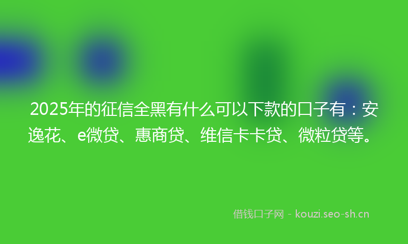2025年的征信全黑有什么可以下款的口子有:安逸花、e微贷、惠商贷、维信卡卡贷、微粒贷等。