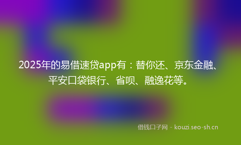 2025年的易借速贷app有：替你还、京东金融、平安口袋银行、省呗、融逸花等。