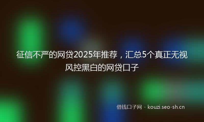 征信不严的网贷2025年推荐，汇总5个真正无视风控黑白的网贷口子
