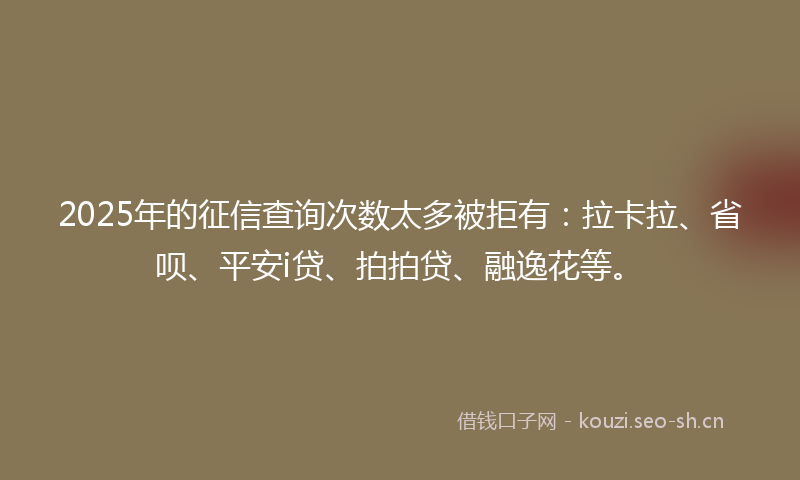 2025年的征信查询次数太多被拒有：拉卡拉、省呗、平安i贷、拍拍贷、融逸花等。