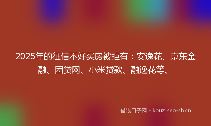 2025年的征信不好买房被拒有：安逸花、京东金融、团贷网、小米贷款、融逸花等。