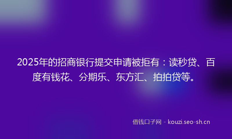 2025年的招商银行提交申请被拒有：读秒贷、百度有钱花、分期乐、东方汇、拍拍贷等。