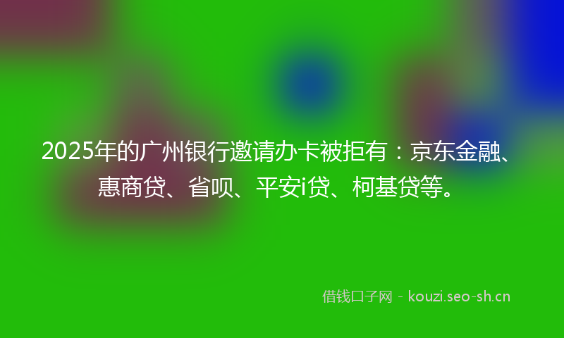 2025年的广州银行邀请办卡被拒有：京东金融、惠商贷、省呗、平安i贷、柯基贷等。