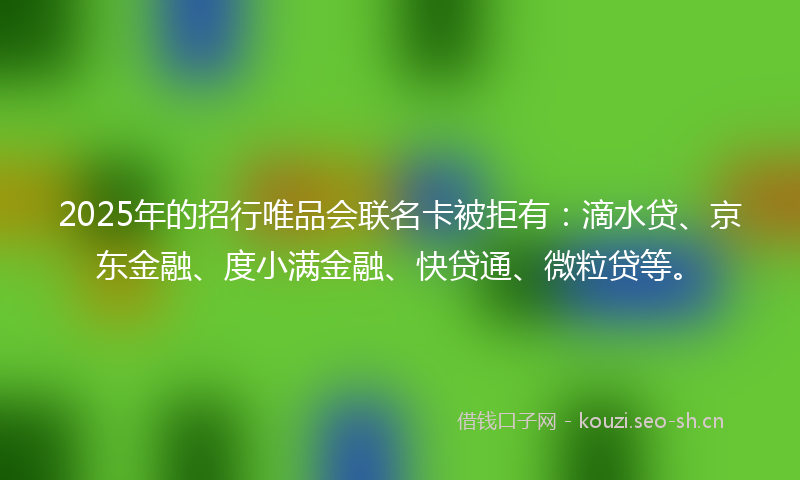 2025年的招行唯品会联名卡被拒有：滴水贷、京东金融、度小满金融、快贷通、微粒贷等。