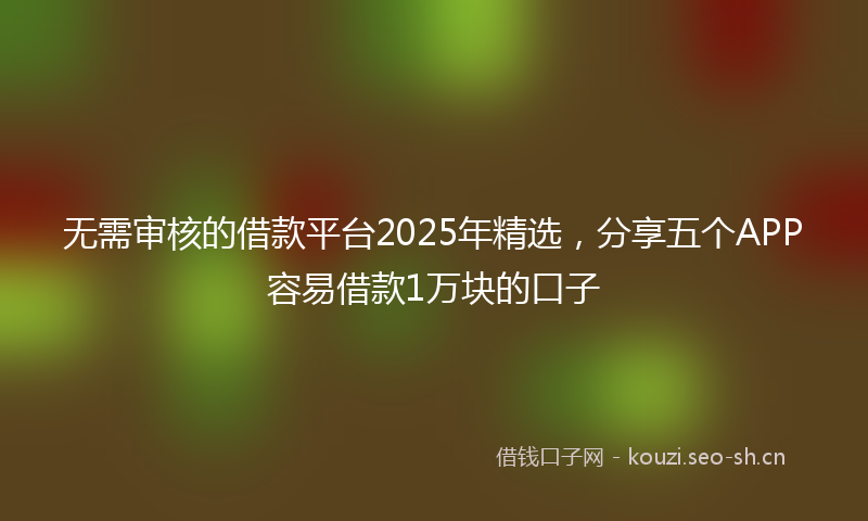 无需审核的借款平台2025年精选，分享五个APP容易借款1万块的口子