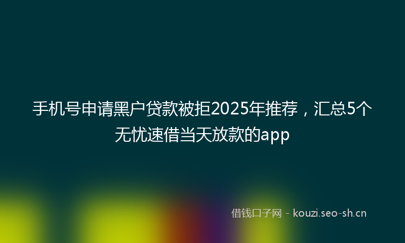 手机号申请黑户贷款被拒2025年推荐，汇总5个无忧速借当天放款的app