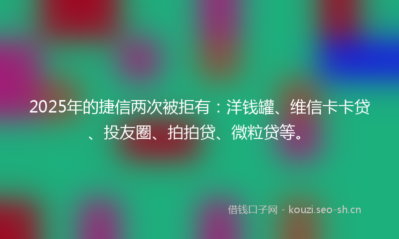 2025年的捷信两次被拒有：洋钱罐、维信卡卡贷、投友圈、拍拍贷、微粒贷等。