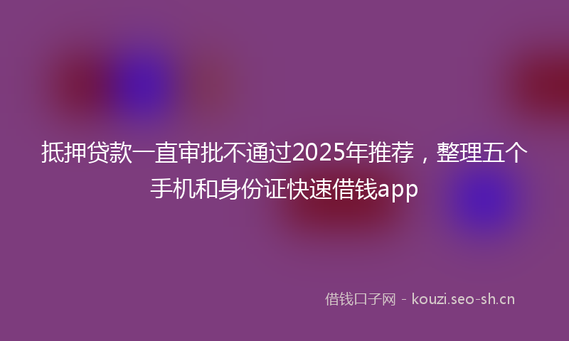 抵押贷款一直审批不通过2025年推荐，整理五个手机和身份证快速借钱app
