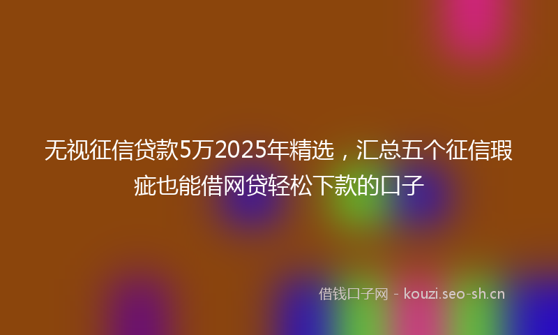 无视征信贷款5万2025年精选，汇总五个征信瑕疵也能借网贷轻松下款的口子