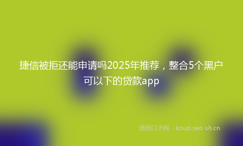 捷信被拒还能申请吗2025年推荐，整合5个黑户可以下的贷款app